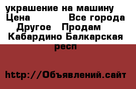 украшение на машину  › Цена ­ 2 000 - Все города Другое » Продам   . Кабардино-Балкарская респ.